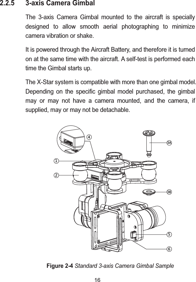 162.2.5 3-axis Camera GimbalThe 3-axis Camera Gimbal mounted to the aircraft is specially designed to allow smooth aerial photographing to minimize camera vibration or shake.It is powered through the Aircraft Battery, and therefore it is turned on at the same time with the aircraft. A self-test is performed each time the Gimbal starts up.The X-Star system is compatible with more than one gimbal model. Depending on the specific gimbal model purchased, the gimbal may or may not have a camera mounted, and the camera, if supplied, may or may not be detachable.Figure 2-4Standard 3-axis Camera Gimbal Sample'(