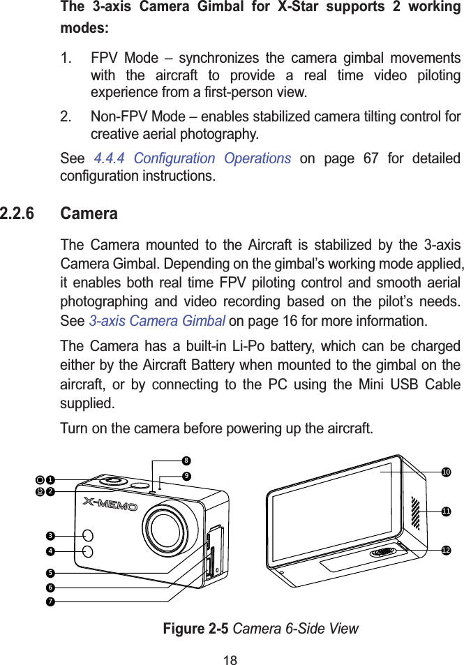 18The 3-axis Camera Gimbal for X-Star supports 2 working modes:1. FPV Mode &ndash; synchronizes the camera gimbal movements with the aircraft to provide a real time video piloting experience from a first-person view.2. Non-FPV Mode &ndash; enables stabilized camera tilting control for creative aerial photography.See 4.4.4 Configuration Operations on page 67 for detailedconfiguration instructions.2.2.6 CameraThe Camera mounted to the Aircraft is stabilized by the 3-axis Camera Gimbal. Depending on the gimbal&rsquo;s working mode applied, it enables both real time FPV piloting control and smooth aerial photographing and video recording based on the pilot&rsquo;s needs. See 3-axis Camera Gimbal on page 16 for more information.The Camera has a built-in Li-Po battery, which can be charged either by the Aircraft Battery when mounted to the gimbal on the aircraft, or by connecting to the PC using the Mini USB Cable supplied.Turn on the camera before powering up the aircraft.Figure 2-5Camera 6-Side Viewmode