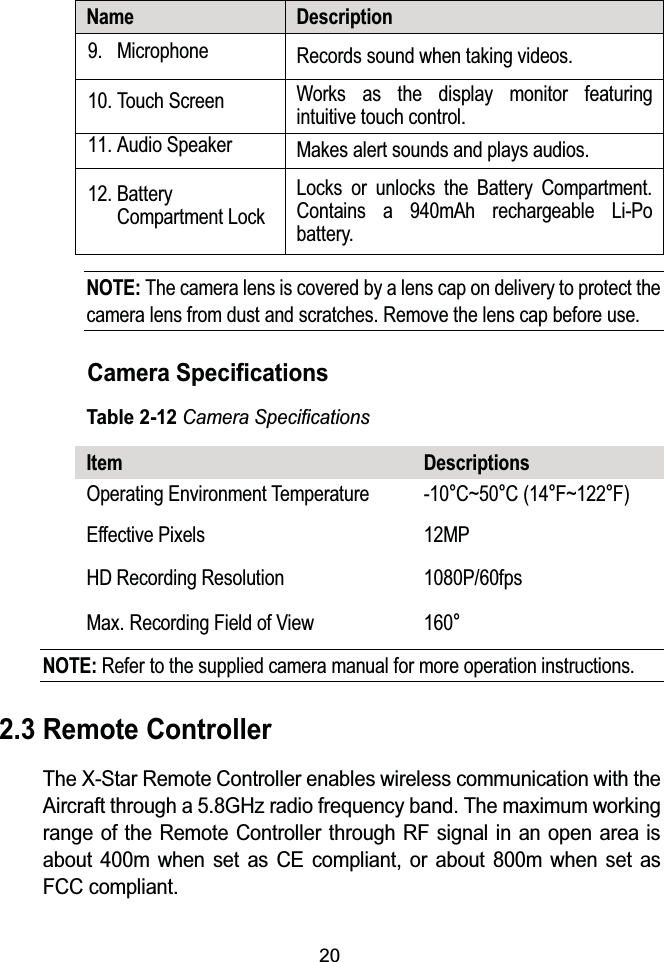 20Name Description9. Microphone Records sound when taking videos.10. Touch Screen Works as the display monitor featuringintuitive touch control.11. Audio Speaker Makes alert sounds and plays audios.12. Battery Compartment LockLocks or unlocks the Battery Compartment.Contains a 940mAh rechargeable Li-Po battery.NOTE: The camera lens is covered by a lens cap on delivery to protect the camera lens from dust and scratches. Remove the lens cap before use.Camera SpecificationsTable 2-12Camera SpecificationsItem DescriptionsOperating Environment Temperature -10qC~50qC(14qF~122qF)Effective Pixels 12MPHD Recording Resolution 1080P/60fpsMax. Recording Field of View 160qNOTE: Refer to the supplied camera manual for more operation instructions.2.3 Remote ControllerThe X-Star Remote Controller enables wireless communication with the Aircraft through a 5.8GHz radio frequency band. The maximum working range of the Remote Controller through RF signal in an open area is about 400m when set as CE compliant, or about 800m when set asFCC compliant.