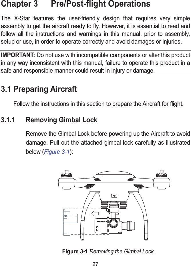 27Chapter 3  Pre/Post-flight OperationsThe X-Star features the user-friendly design that requires very simple assembly to get the aircraft ready to fly. However, it is essential to read and follow all the instructions and warnings in this manual, prior to assembly,setup or use, in order to operate correctly and avoid damages or injuries.IMPORTANT: Do not use with incompatible components or alter this product in any way inconsistent with this manual, failure to operate this product in a safe and responsible manner could result in injury or damage.3.1 Preparing AircraftFollow the instructions in this section to prepare the Aircraft for flight.3.1.1 Removing Gimbal LockRemove the Gimbal Lock before powering up the Aircraft to avoid damage. Pull out the attached gimbal lock carefully as illustrated below (Figure 3-1):Figure 3-1Removing the Gimbal Lock