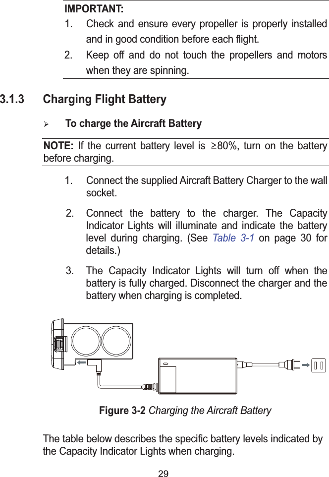 29IMPORTANT:1. Check and ensure every propeller is properly installed and in good condition before each flight.2. Keep off and do not touch the propellers and motors when they are spinning.3.1.3 Charging Flight Battery&frac34;To charge the Aircraft BatteryNOTE: If the current battery level is ʈ80%, turn on the battery before charging.1. Connect the supplied Aircraft Battery Charger to the wall socket.2. Connect the battery to the charger. The Capacity Indicator Lights will illuminate and indicate the battery level during charging. (See Table 3-1 on page 30 for details.)3. The Capacity Indicator Lights will turn off when the battery is fully charged. Disconnect the charger and the battery when charging is completed.Figure 3-2Charging the Aircraft BatteryThe table below describes the specific battery levels indicated by the Capacity Indicator Lights when charging.