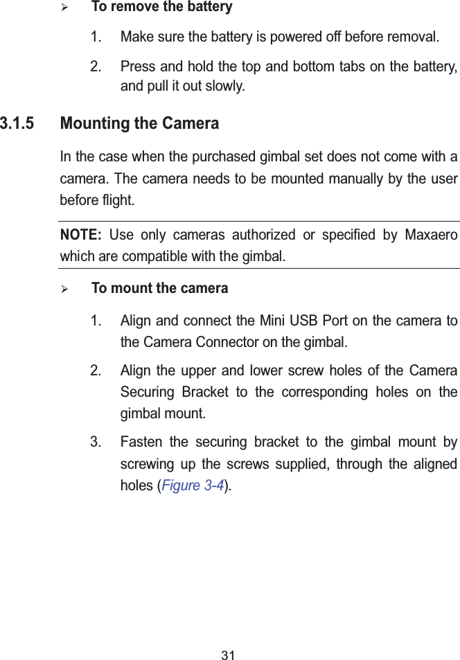 31&frac34;To remove the battery1. Make sure the battery is powered off before removal.2. Press and hold the top and bottom tabs on the battery, and pull it out slowly.3.1.5 Mounting the CameraIn the case when the purchased gimbal set does not come with a camera. The camera needs to be mounted manually by the user before flight.&frac34;To mount the camera1. Align and connect the Mini USB Port on the camera to the Camera Connector on the gimbal.2. Align the upper and lower screw holes of the Camera Securing Bracket to the corresponding holes on the gimbal mount.3. Fasten the securing bracket to the gimbal mount by screwing up the screws supplied, through the aligned holes (Figure 3-4).NOTE: Use only cameras authorized or specified by Maxaero which are compatible with the gimbal. 