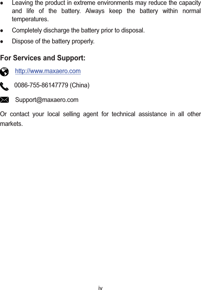 ivzLeaving the product in extreme environments may reduce the capacity and life of the battery. Always keep the battery within normal temperatures.zCompletely discharge the battery prior to disposal.zDispose of the battery properly.For Services and Support:http://www.maxaero.com0086-755-86147779 (China)Support@maxaero.comOr contact your local selling agent for technical assistance in all other markets.