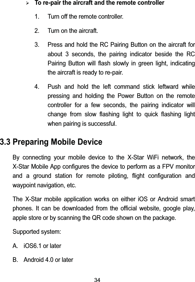 34&frac34;To re-pair the aircraft and the remote controller1. Turn off the remote controller.2. Turn on the aircraft.3. Press and hold the RC Pairing Button on the aircraft for about 3 seconds, the pairing indicator beside the RC Pairing Button will flash slowly in green light, indicating the aircraft is ready to re-pair.4. Push and hold the left command stick leftward while pressing and holding the Power Button on the remote controller for a few seconds, the pairing indicator will change from slow flashing light to quick flashing light when pairing is successful.3.3 Preparing Mobile DeviceBy connecting your mobile device to the X-Star WiFi network, the X-Star Mobile App configures the device to perform as a FPV monitor and a ground station for remote piloting, flight configuration and waypoint navigation, etc. The X-Star mobile application works on either iOS or Android smart phones. It can be downloaded from the official website, google play, apple store or by scanning the QR code shown on the package.Supported system: A. iOS6.1 or laterB. Android 4.0 or later