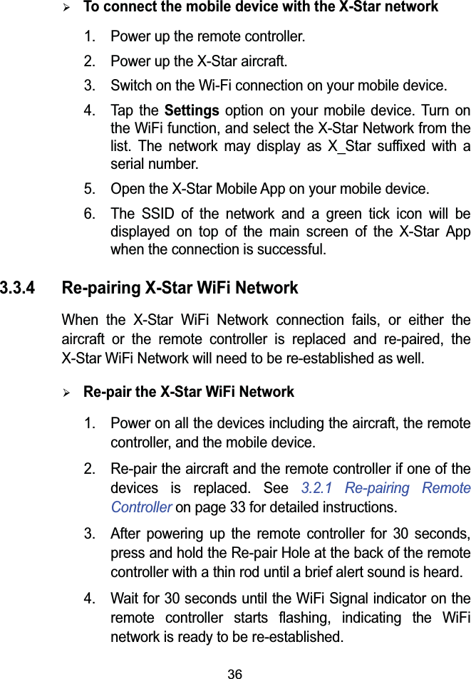 36&frac34;To connect the mobile device with the X-Star network1. Power up the remote controller.2. Power up the X-Star aircraft.3. Switch on the Wi-Fi connection on your mobile device.4. Tap the Settings option on your mobile device. Turn on the WiFi function, and select the X-Star Network from the list. The network may display as X_Star suffixed with a serial number.5. Open the X-Star Mobile App on your mobile device.6. The SSID of the network and a green tick icon will be displayed on top of the main screen of the X-Star App when the connection is successful.3.3.4 Re-pairing X-Star WiFi NetworkWhen the X-Star WiFi Network connection fails, or either the aircraft or the remote controller is replaced and re-paired, the X-Star WiFi Network will need to be re-established as well.&frac34;Re-pair the X-Star WiFi Network1. Power on all the devices including the aircraft, the remote controller, and the mobile device.2. Re-pair the aircraft and the remote controller if one of the devices is replaced. See 3.2.1 Re-pairing Remote Controller on page 33 for detailed instructions.3. After powering up the remote controller for 30 seconds, press and hold the Re-pair Hole at the back of the remote controller with a thin rod until a brief alert sound is heard. 4. Wait for 30 seconds until the WiFi Signal indicator on the remote controller starts flashing, indicating the WiFi network is ready to be re-established. 