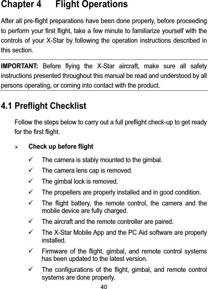 40Chapter 4  Flight OperationsAfter all pre-flight preparations have been done properly, before proceeding to perform your first flight, take a few minute to familiarize yourself with the controls of your X-Star by following the operation instructions described in this section.IMPORTANT: Before flying the X-Star aircraft, make sure all safety instructions presented throughout this manual be read and understood by all persons operating, or coming into contact with the product.4.1 Preflight ChecklistFollow the steps below to carry out a full preflight check-up to get ready for the first flight.&frac34;Check up before flight9The camera is stably mounted to the gimbal.9The camera lens cap is removed.9The gimbal lock is removed.9The propellers are properly installed and in good condition.9The flight battery, the remote control, the camera and the mobile device are fully charged.9The aircraft and the remote controller are paired.9The X-Star Mobile App and the PC Aid software are properly installed.9Firmware of the flight, gimbal, and remote control systems has been updated to the latest version.9The configurations of the flight, gimbal, and remote control systems are done properly.
