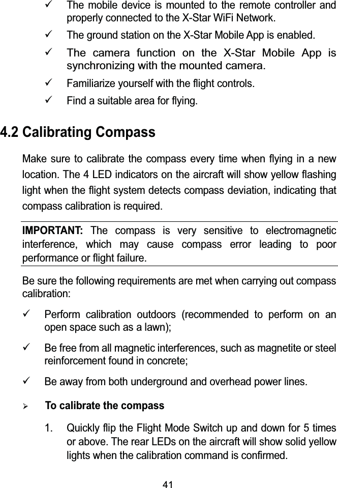 419The mobile device is mounted to the remote controller and properly connected to the X-Star WiFi Network.9The ground station on the X-Star Mobile App is enabled.9The camera function on the X-Star Mobile App is synchronizing with the mounted camera.9Familiarize yourself with the flight controls.9Find a suitable area for flying.4.2 Calibrating CompassMake sure to calibrate the compass every time when flying in a new location. The 4 LED indicators on the aircraft will show yellow flashing light when the flight system detects compass deviation, indicating that compass calibration is required.IMPORTANT:The compass is very sensitive to electromagnetic interference, which may cause compass error leading to poor performance or flight failure.Be sure the following requirements are met when carrying out compass calibration:9Perform calibration outdoors (recommended to perform on an open space such as a lawn);9Be free from all magnetic interferences, such as magnetite or steel reinforcement found in concrete;9Be away from both underground and overhead power lines.&frac34;To calibrate the compass1. Quickly flip the Flight Mode Switch up and down for 5 times or above. The rear LEDs on the aircraft will show solid yellow lights when the calibration command is confirmed.