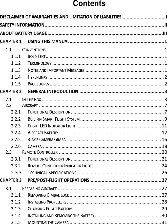 ContentsDISCLAIMER OF WARRANTIES AND LIMITATION OF LIABILITIES ............................... I SAFETY INFORMATION ...................................................................................... II ABOUT BATTERY USAGE ...................................................................................III CHAPTER 1 USING THIS MANUAL .................................................................... 1 1.1 CONVENTIONS .........................................................................................  1 1.1.1 BOLD TEXT .........................................................................................  1 1.1.2 TERMINOLOGY .................................................................................... 1 1.1.3 NOTES AND IMPORTANT MESSAGES ........................................................... 1 1.1.4 HYPERLINKS ....................................................................................... 2 1.1.5 PROCEDURES ...................................................................................... 2 CHAPTER 2 GENERAL INTRODUCTION ............................................................. 3 2.1 IN THE BOX ............................................................................................ 3 2.2 AIRCRAFT .............................................................................................. 7 2.2.1 FUNCTIONAL DESCRIPTION ...................................................................... 7 2.2.2 BUILT-IN SMART FLIGHT SYSTEM ............................................................... 9 2.2.3 FLIGHT LED INDICATOR LIGHT ................................................................ 11 2.2.4 AIRCRAFT BAT T E R Y ............................................................................. 12 2.2.5 3-AXIS CAMERA GIMBAL ...................................................................... 16 2.2.6 CAMERA ......................................................................................... 18 2.3 REMOTE CONTROLLER ............................................................................. 20 2.3.1 FUNCTIONAL DESCRIPTION .................................................................... 21 2.3.2 REMOTE CONTROLLER INDICATOR LIGHTS................................................... 24 2.3.3 TECHNICAL SPECIFICATIONS................................................................ 26 CHAPTER 3 PRE/POST-FLIGHT OPERATIONS ................................................... 27 3.1 PREPARING AIRCRAFT .............................................................................. 27 3.1.1 REMOVING GIMBAL LOCK ..................................................................... 27 3.1.2 INSTALLING PROPELLERS ....................................................................... 28 3.1.3 CHARGING FLIGHT BAT T E R Y ...................................................................  29 3.1.4 INSTALLING AND REMOVING THE BAT T E R Y .................................................. 30 3.1.5 MOUNTING THE CAMERA ..................................................................... 31 