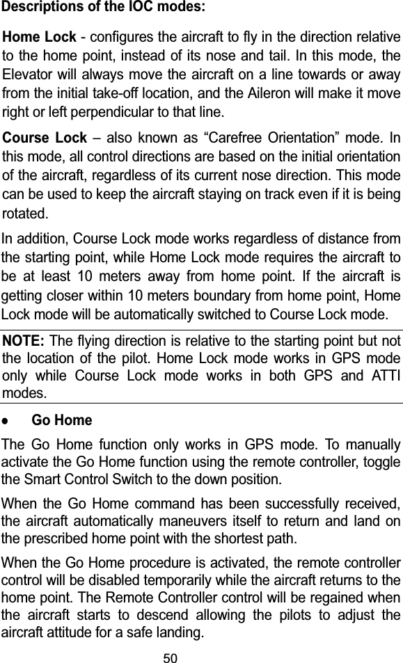 50Descriptions of the IOC modes:Home Lock- configures the aircraft to fly in the direction relative to the home point, instead of its nose and tail. In this mode, the Elevator will always move the aircraft on a line towards or away from the initial take-off location, and the Aileron will make it move right or left perpendicular to that line. Course Lock &ndash; also known as &ldquo;Carefree Orientation&rdquo; mode. In this mode, all control directions are based on the initial orientation of the aircraft, regardless of its current nose direction. This mode can be used to keep the aircraft staying on track even if it is being rotated.  In addition, Course Lock mode works regardless of distance from the starting point, while Home Lock mode requires the aircraft to be at least 10 meters away from home point. If the aircraft is getting closer within 10 meters boundary from home point, Home Lock mode will be automatically switched to Course Lock mode.NOTE:The flying direction is relative to the starting point but not the location of the pilot. Home Lock mode works in GPS mode only while Course Lock mode works in both GPS and ATTI modes.zGo HomeThe Go Home function only works in GPS mode. To manually activate the Go Home function using the remote controller, togglethe Smart Control Switch to the down position.When the Go Home command has been successfully received, the aircraft automatically maneuvers itself to return and land on the prescribed home point with the shortest path.When the Go Home procedure is activated, the remote controllercontrol will be disabled temporarily while the aircraft returns to the home point. The Remote Controller control will be regained when the aircraft starts to descend allowing the pilots to adjust the aircraft attitude for a safe landing.