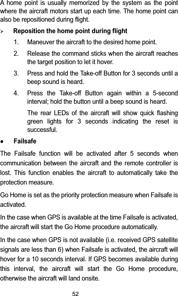 52A home point is usually memorized by the system as the point where the aircraft motors start up each time. The home point can also be repositioned during flight.&frac34;Reposition the home point during flight1. Maneuver the aircraft to the desired home point.2. Release the command sticks when the aircraft reaches the target position to let it hover.3. Press and hold the Take-off Button for 3 seconds until a beep sound is heard.4. Press the Take-off Button again within a 5-second interval; hold the button until a beep sound is heard.The rear LEDs of the aircraft will show quick flashing green lights for 3 seconds indicating the reset is successful.zFailsafeThe Failsafe function will be activated after 5 seconds when communication between the aircraft and the remote controller is lost. This function enables the aircraft to automatically take the protection measure.Go Home is set as the priority protection measure when Failsafe is activated.In the case when GPS is available at the time Failsafe is activated, the aircraft will start the Go Home procedure automatically.In the case when GPS is not available (i.e. received GPS satellite signals are less than 6) when Failsafe is activated, the aircraft will hover for a 10 seconds interval. If GPS becomes available during this interval, the aircraft will start the Go Home procedure, otherwise the aircraft will land onsite.