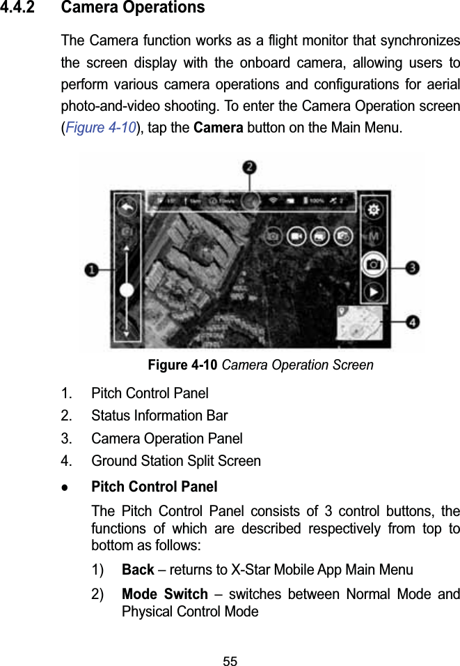 554.4.2 Camera OperationsThe Camera function works as a flight monitor that synchronizesthe screen display with the onboard camera, allowing users to perform various camera operations and configurations for aerial photo-and-video shooting. To enter the Camera Operation screen(Figure 4-10), tap the Camerabutton on the Main Menu.Figure 4-10Camera Operation Screen1. Pitch Control Panel2. Status Information Bar3. Camera Operation Panel4. Ground Station Split ScreenzPitch Control PanelThe Pitch Control Panel consists of 3 control buttons, the functions of which are described respectively from top to bottom as follows:1)Back&ndash; returns to X-Star Mobile App Main Menu2)Mode Switch&ndash; switches between Normal Mode and Physical Control Mode 