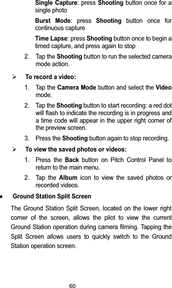 60Single Capture: press Shootingbutton once for a single photoBurst Mode: press Shootingbutton once for continuous captureTime Lapse: press Shooting button once to begin a timed capture, and press again to stop2. Tap the Shootingbutton to run the selected camera mode action.&frac34;To record a video:1. Tap the Camera Modebutton and select the Videomode. 2. Tap the Shootingbutton to start recording: a red dot will flash to indicate the recording is in progress and a time code will appear in the upper right corner of the preview screen. 3. Press the Shooting button again to stop recording.&frac34;To view the saved photos or videos:1. Press the Backbutton on Pitch Control Panel to return to the main menu.2. Tap the Albumicon to view the saved photos or recorded videos.zGround Station Split ScreenThe Ground Station Split Screen, located on the lower right corner of the screen, allows the pilot to view the current Ground Station operation during camera filming. Tapping the Split Screen allows users to quickly switch to the Ground Station operation screen.