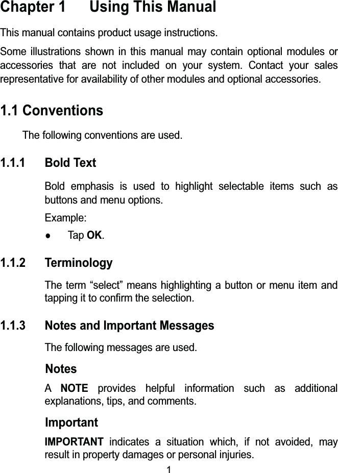 1Chapter 1  Using This ManualThis manual contains product usage instructions.Some illustrations shown in this manual may contain optional modules or accessories that are not included on your system. Contact your sales representative for availability of other modules and optional accessories.1.1 ConventionsThe following conventions are used.1.1.1 Bold TextBold emphasis is used to highlight selectable items such as buttons and menu options.Example:zTap OK.1.1.2 TerminologyThe term &ldquo;select&rdquo; means highlighting a button or menu item and tapping it to confirm the selection.1.1.3 Notes and Important MessagesThe following messages are used.NotesANOTEprovides helpful information such as additional explanations, tips, and comments.ImportantIMPORTANTindicates a situation which, if not avoided, may result in property damages or personal injuries.