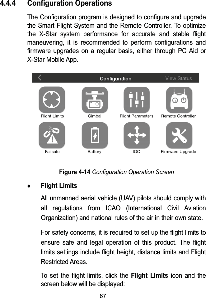 674.4.4 Configuration OperationsThe Configuration program is designed to configure and upgrade the Smart Flight System and the Remote Controller. To optimize the X-Star system performance for accurate and stable flight maneuvering, it is recommended to perform configurations and firmware upgrades on a regular basis, either through PC Aid or X-Star Mobile App.Figure 4-14Configuration Operation ScreenzFlight LimitsAll unmanned aerial vehicle (UAV) pilots should comply with all regulations from ICAO (International Civil Aviation Organization) and national rules of the air in their own state.For safety concerns, it is required to set up the flight limits to ensure safe and legal operation of this product. The flight limits settings include flight height, distance limits and Flight Restricted Areas.To set the flight limits, click the Flight Limitsicon and the screen below will be displayed: