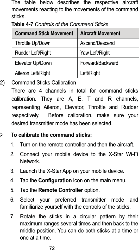 72The table below describes the respective aircraft movements reacting to the movements of the command sticks.Table 4-7Controls of the Command SticksCommand Stick Movement Aircraft MovementThrottle Up/Down Ascend/DescendRudder Left/Right Yaw Left/RightElevator Up/Down Forward/BackwardAileron Left/Right Left/Right2) Command Sticks CalibrationThere are 4 channels in total for command sticks calibration. They are A, E, T and R channels, representing Aileron, Elevator, Throttle and Rudder respectively.  Before calibration, make sure your desired transmitter mode has been selected.&frac34;To calibrate the command sticks:1. Turn on the remote controller and then the aircraft.2. Connect your mobile device to the X-Star Wi-Fi Network.3. Launch the X-Star App on your mobile device.4. Tap the Configuration icon on the main menu.5. Tap the Remote Controller option.6. Select your preferred transmitter mode and familiarize yourself with the controls of the sticks.7. Rotate the sticks in a circular pattern by their maximum ranges several times and then back to the middle position. You can do both sticks at a time or one at a time.