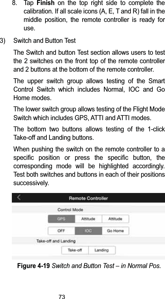 738. Tap Finishon the top right side to complete the calibration. If all scale icons (A, E, T and R) fall in the middle position, the remote controller is ready for use.3) Switch and Button TestThe Switch and button Test section allows users to test the 2 switches on the front top of the remote controllerand 2 buttons at the bottom of the remote controller.The upper switch group allows testing of the Smart Control Switch which includes Normal, IOC and Go Home modes.The lower switch group allows testing of the Flight Mode Switch which includes GPS, ATTI and ATTI modes.The bottom two buttons allows testing of the 1-click Take-off and Landing buttons.When pushing the switch on the remote controller to a specific position or press the specific button, the corresponding mode will be highlighted accordingly. Test both switches and buttons in each of their positionssuccessively.Figure 4-19Switch and Button Test &ndash; in Normal Pos.