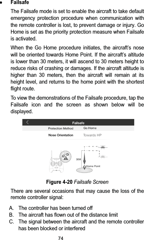 74zFailsafeThe Failsafe mode is set to enable the aircraft to take default emergency protection procedure when communication withthe remote controller is lost, to prevent damage or injury. Go Home is set as the priority protection measure when Failsafe is activated.When the Go Home procedure initiates, the aircraft&rsquo;s nose will be oriented towards Home Point. If the aircraft&rsquo;s altitude is lower than 30 meters, it will ascend to 30 meters height to reduce risks of crashing or damages. If the aircraft altitude is higher than 30 meters, then the aircraft will remain at its height level, and returns to the home point with the shortest flight route.To view the demonstrations of the Failsafe procedure, tap the Failsafe icon and the screen as shown below will be displayed.Figure 4-20Failsafe ScreenThere are several occasions that may cause the loss of the remote controller signal:A. The controller has been turned offB. The aircraft has flown out of the distance limitC. The signal between the aircraft and the remote controller has been blocked or interfered