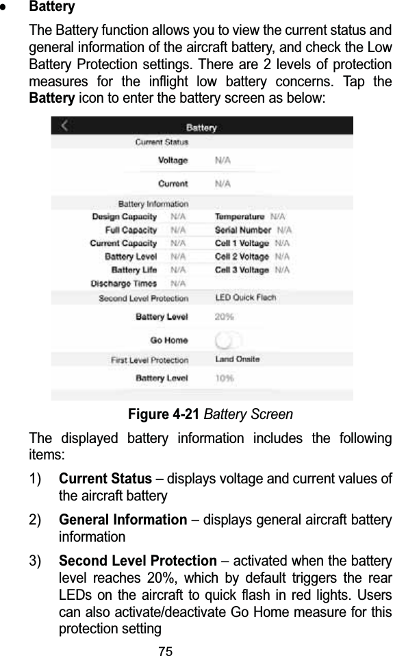 75zBatteryThe Battery function allows you to view the current status and general information of the aircraft battery, and check the Low Battery Protection settings. There are 2 levels of protection measures for the inflight low battery concerns. Tap the Batteryicon to enter the battery screen as below:Figure 4-21Battery ScreenThe displayed battery information includes the following items:1)Current Status&ndash; displays voltage and current values of the aircraft battery2)General Information &ndash; displays general aircraft battery information3)Second Level Protection&ndash; activated when the battery level reaches 20%, which by default triggers the rear LEDs on the aircraft to quick flash in red lights. Users can also activate/deactivate Go Home measure for this protection setting
