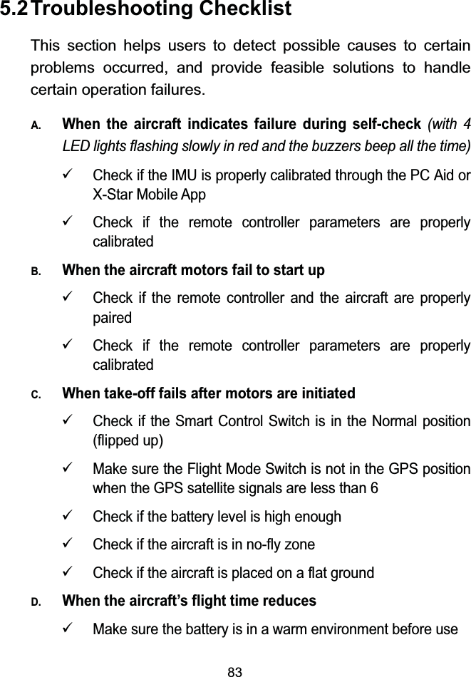 835.2Troubleshooting ChecklistThis section helps users to detect possible causes to certain problems occurred, and provide feasible solutions to handle certain operation failures.A.When the aircraft indicates failure during self-check (with 4 LED lights flashing slowly in red and the buzzers beep all the time)9Check if the IMU is properly calibrated through the PC Aid or X-Star Mobile App9Check if the remote controller parameters are properly calibratedB.When the aircraft motors fail to start up9Check if the remote controller and the aircraft are properly paired9Check if the remote controller parameters are properly calibratedC.When take-off fails after motors are initiated9Check if the Smart Control Switch is in the Normal position (flipped up)9Make sure the Flight Mode Switch is not in the GPS position when the GPS satellite signals are less than 69Check if the battery level is high enough9Check if the aircraft is in no-fly zone9Check if the aircraft is placed on a flat groundD.When the aircraft&rsquo;s flight time reduces9Make sure the battery is in a warm environment before use