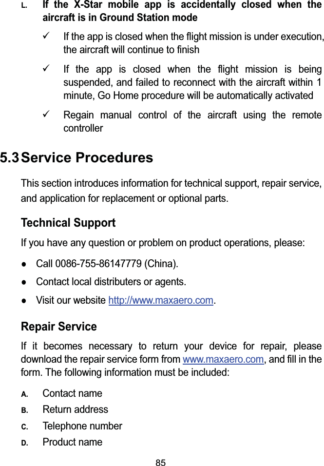 85L.If the X-Star mobile app is accidentally closed when theaircraft is in Ground Station mode9If the app is closed when the flight mission is under execution, the aircraft will continue to finish9If the app is closed when the flight mission is being suspended, and failed to reconnect with the aircraft within 1minute, Go Home procedure will be automatically activated9Regain manual control of the aircraft using the remote controller5.3Service ProceduresThis section introduces information for technical support, repair service, and application for replacement or optional parts.Technical SupportIf you have any question or problem on product operations, please:zCall 0086-755-86147779 (China).zContact local distributers or agents.zVisit our website http://www.maxaero.com.Repair ServiceIf it becomes necessary to return your device for repair, please download the repair service form from www.maxaero.com, and fill in the form. The following information must be included:A.Contact nameB.Return addressC.Telephone numberD.Product name