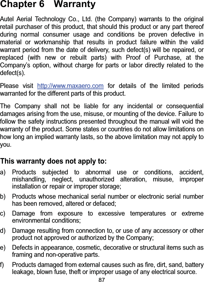 87Chapter 6  WarrantyAutel Aerial Technology Co., Ltd. (the Company) warrants to the original retail purchaser of this product, that should this product or any part thereof during normal consumer usage and conditions be proven defective in material or workmanship that results in product failure within the valid warrant period from the date of delivery, such defect(s) will be repaired, or replaced (with new or rebuilt parts) with Proof of Purchase, at the Company&rsquo;s option, without charge for parts or labor directly related to the defect(s).Please visit http://www.maxaero.com for details of the limited periods warranted for the different parts of this product.The Company shall not be liable for any incidental or consequential damages arising from the use, misuse, or mounting of the device. Failure to follow the safety instructions presented throughout the manual will void the warranty of the product. Some states or countries do not allow limitations on how long an implied warranty lasts, so the above limitation may not apply to you.This warranty does not apply to:a) Products subjected to abnormal use or conditions, accident, mishandling, neglect, unauthorized alteration, misuse, improper installation or repair or improper storage;b) Products whose mechanical serial number or electronic serial number has been removed, altered or defaced;c) Damage from exposure to excessive temperatures or extreme environmental conditions;d) Damage resulting from connection to, or use of any accessory or other product not approved or authorized by the Company;e) Defects in appearance, cosmetic, decorative or structural items such as framing and non-operative parts.f) Products damaged from external causes such as fire, dirt, sand, battery leakage, blown fuse, theft or improper usage of any electrical source.