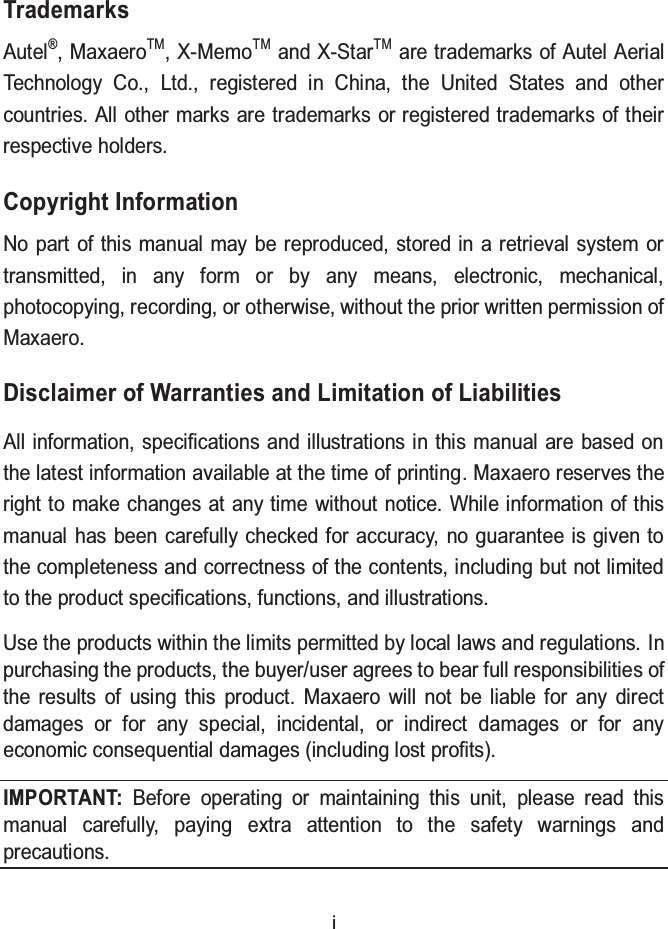   i Trademarks Autel&reg;, MaxaeroTM, X-MemoTM and X-StarTM are trademarks of Autel Aerial Technology Co., Ltd., registered in China, the United States and other countries. All other marks are trademarks or registered trademarks of their respective holders. Copyright Information No part of this manual may be reproduced, stored in a retrieval system or transmitted, in any form or by any means, electronic, mechanical, photocopying, recording, or otherwise, without the prior written permission of Maxaero. Disclaimer of Warranties and Limitation of Liabilities   All information, specifications and illustrations in this manual are based on the latest information available at the time of printing. Maxaero reserves the right to make changes at any time without notice. While information of this manual has been carefully checked for accuracy, no guarantee is given to the completeness and correctness of the contents, including but not limited to the product specifications, functions, and illustrations.   Use the products within the limits permitted by local laws and regulations. In purchasing the products, the buyer/user agrees to bear full responsibilities of the results of using this product. Maxaero will not be liable for any direct damages or for any special, incidental, or indirect damages or for any economic consequential damages (including lost profits). IMPORTANT: Before operating or maintaining this unit, please read this manual carefully, paying extra attention to the safety warnings and precautions. 