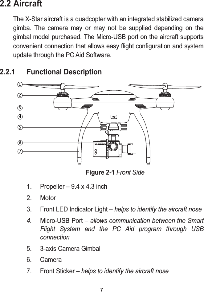 72.2 AircraftThe X-Star aircraft is a quadcopter with an integrated stabilized camera gimba. The camera may or may not be supplied depending on the gimbal model purchased. The Micro-USB port on the aircraft supports convenient connection that allows easy flight configuration and system update through the PC Aid Software.2.2.1 Functional DescriptionFigure 2-1Front Side1. Propeller &ndash; 9.4 x 4.3 inch2. Motor3. Front LED Indicator Light &ndash; helps to identify the aircraft nose4. Micro-USB Port &ndash; allows communication between the Smart Flight System and the PC Aid program through USB connection5. 3-axis Camera Gimbal6. Camera7. Front Sticker &ndash; helps to identify the aircraft nose