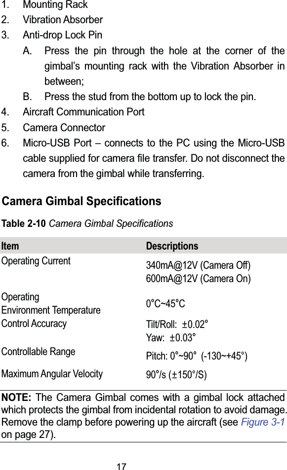 171. Mounting Rack2. Vibration Absorber3. Anti-drop Lock PinA. Press the pin through the hole at the corner of the gimbal&rsquo;s mounting rack with the Vibration Absorber in between;B. Press the stud from the bottom up to lock the pin.4. Aircraft Communication Port5. Camera Connector6. Micro-USB Port &ndash; connects to the PC using the Micro-USB cable supplied for camera file transfer. Do not disconnect the camera from the gimbal while transferring.Camera Gimbal SpecificationsTable 2-10Camera Gimbal SpecificationsItem DescriptionsOperating Current 340mA@12V (Camera Off)600mA@12V (Camera On)Operating Environment Temperature 0qC~45qCControl Accuracy Tilt/Roll: r0.02qYaw: r0.03qControllable Range Pitch: 0q~90q(-130~+45&deg;)Maximum Angular Velocity 90q/s (r150&deg;/S)NOTE: The Camera Gimbal comes with a gimbal lock attached which protects the gimbal from incidental rotation to avoid damage. Remove the clamp before powering up the aircraft (see Figure 3-1on page 27).