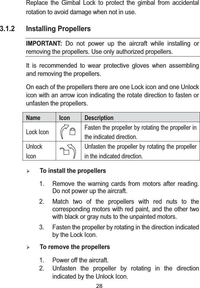 28Replace the Gimbal Lock to protect the gimbal from accidental rotation to avoid damage when not in use.3.1.2 Installing PropellersIMPORTANT: Do not power up the aircraft while installing or removing the propellers. Use only authorized propellers.It is recommended to wear protective gloves when assembling and removing the propellers.On each of the propellers there are one Lock icon and one Unlock icon with an arrow icon indicating the rotate direction to fasten orunfasten the propellers.Name Icon DescriptionLock Icon Fasten the propeller by rotating the propeller in the indicated direction.Unlock IconUnfasten the propeller by rotating the propeller in the indicated direction.&frac34;To install the propellers1. Remove the warning cards from motors after reading. Do not power up the aircraft.2. Match two of the propellers with red nuts to the corresponding motors with red paint, and the other two with black or gray nuts to the unpainted motors.3. Fasten the propeller by rotating in the direction indicated by the Lock Icon.&frac34;To remove the propellers1. Power off the aircraft.2. Unfasten the propeller by rotating in the direction indicated by the Unlock Icon.
