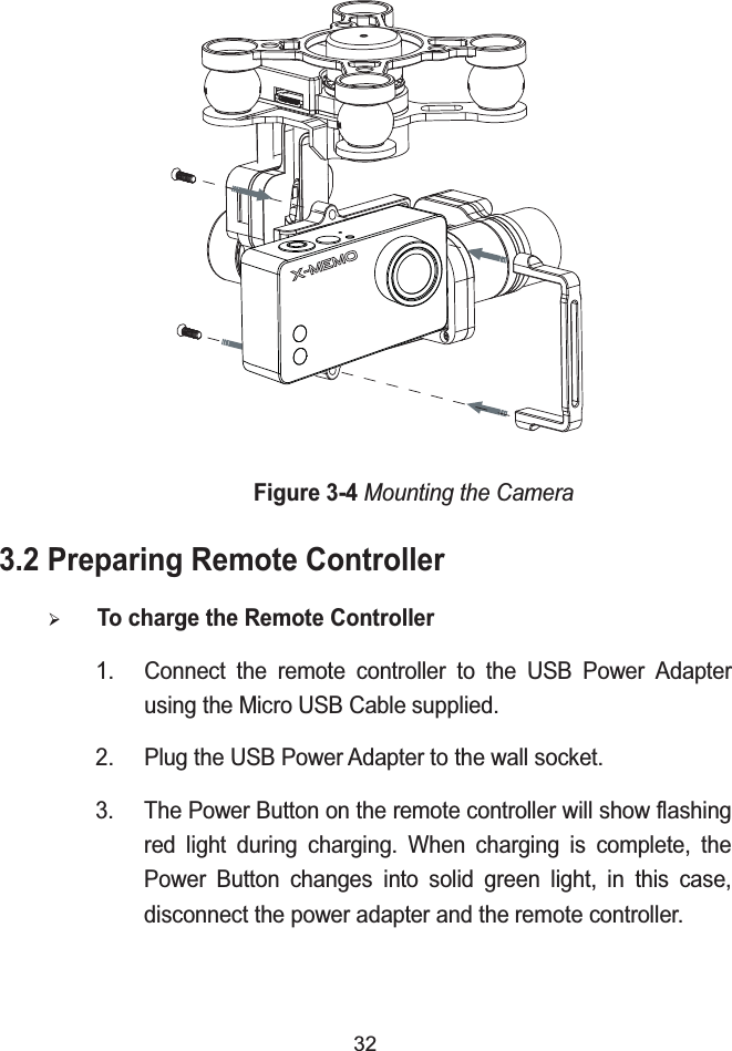 32Figure 3-4Mounting the Camera3.2 Preparing Remote Controller&frac34;To charge the Remote Controller1. Connect the remote controller to the USB Power Adapter using the Micro USB Cable supplied.2. Plug the USB Power Adapter to the wall socket.3. The Power Button on the remote controller will show flashing red light during charging. When charging is complete, the Power Button changes into solid green light, in this case, disconnect the power adapter and the remote controller.