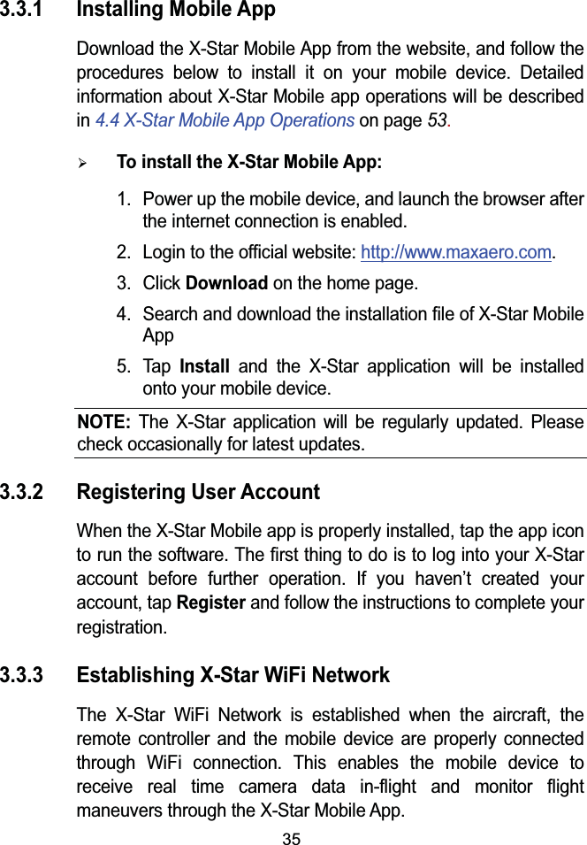 353.3.1 Installing Mobile AppDownload the X-Star Mobile App from the website, and follow the procedures below to install it on your mobile device. Detailed information about X-Star Mobile app operations will be described in 4.4 X-Star Mobile App Operations on page 53.&frac34;To install the X-Star Mobile App: 1. Power up the mobile device, and launch the browser after the internet connection is enabled.2. Login to the official website: http://www.maxaero.com.3. Click Downloadon the home page.4. Search and download the installation file of X-Star Mobile App 5. TapInstall and the X-Star application will be installed onto your mobile device.NOTE:The X-Star application will be regularly updated. Please check occasionally for latest updates.3.3.2 Registering User AccountWhen the X-Star Mobile app is properly installed, tap the app icon to run the software. The first thing to do is to log into your X-Star account before further operation. If you haven&rsquo;t created your account, tap Registerand follow the instructions to complete your registration.3.3.3 Establishing X-Star WiFi NetworkThe X-Star WiFi Network is established when the aircraft, the remote controller and the mobile device are properly connected through WiFi connection. This enables the mobile device to receive real time camera data in-flight and monitor flight maneuvers through the X-Star Mobile App.