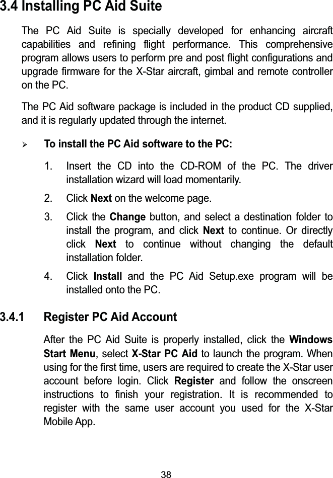 383.4 Installing PC Aid SuiteThe PC Aid Suite is specially developed for enhancing aircraft capabilities and refining flight performance. This comprehensive program allows users to perform pre and post flight configurations and upgrade firmware for the X-Star aircraft, gimbal and remote controller on the PC. The PC Aid software package is included in the product CD supplied, and it is regularly updated through the internet.&frac34;To install the PC Aid software to the PC:1. Insert the CD into the CD-ROM of the PC. The driver installation wizard will load momentarily.2. Click Next on the welcome page.3. Click the Change button, and select a destination folder to install the program, and click Next to continue. Or directly click Next to continue without changing the default installation folder.4. Click Install and the PC Aid Setup.exe program will be installed onto the PC.3.4.1 Register PC Aid Account After the PC Aid Suite is properly installed, click theWindows Start Menu, select X-Star PC Aidto launch the program. When using for the first time, users are required to create the X-Star user account before login. Click Registerand follow the onscreen instructions to finish your registration. It is recommended to register with the same user account you used for the X-Star Mobile App.