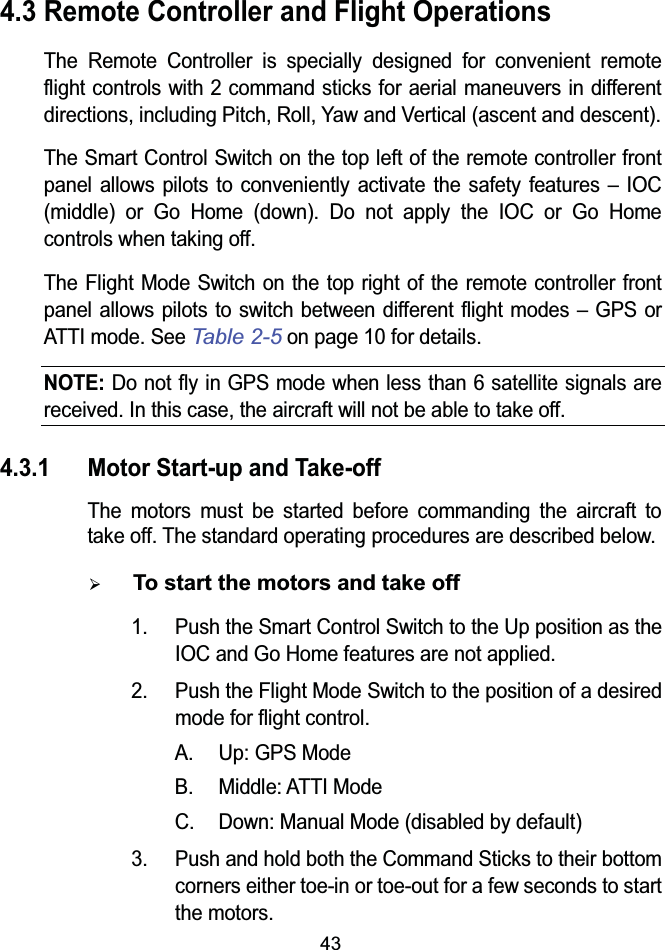 434.3 Remote Controller and Flight OperationsThe Remote Controller is specially designed for convenient remote flight controls with 2 command sticks for aerial maneuvers in different directions, including Pitch, Roll, Yaw and Vertical (ascent and descent).The Smart Control Switch on the top left of the remote controller front panel allows pilots to conveniently activate the safety features &ndash; IOC (middle) or Go Home (down). Do not apply the IOC or Go Home controls when taking off.The Flight Mode Switch on the top right of the remote controller front panel allows pilots to switch between different flight modes &ndash; GPS orATTI mode. SeeTable 2-5on page 10 for details.NOTE: Do not fly in GPS mode when less than 6 satellite signals are received. In this case, the aircraft will not be able to take off.4.3.1 Motor Start-up and Take-offThe motors must be started before commanding the aircraft to take off. The standard operating procedures are described below.&frac34;To start the motors and take off1. Push the Smart Control Switch to the Up position as the IOC and Go Home features are not applied.2. Push the Flight Mode Switch to the position of a desired mode for flight control.A. Up: GPS ModeB. Middle: ATTI ModeC. Down: Manual Mode (disabled by default)3. Push and hold both the Command Sticks to their bottom corners either toe-in or toe-out for a few seconds to start the motors.