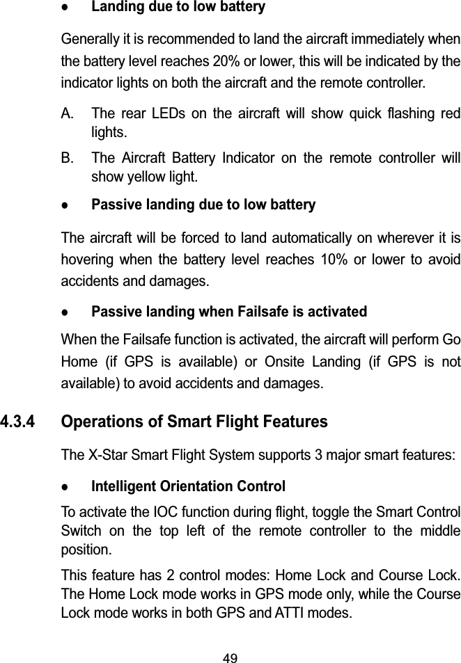 49zLanding due to low batteryGenerally it is recommended to land the aircraft immediately when the battery level reaches 20% or lower, this will be indicated by the indicator lights on both the aircraft and the remote controller.A. The rear LEDs on the aircraft will show quick flashing red lights.B. The Aircraft Battery Indicator on the remote controller willshow yellow light.zPassive landing due to low batteryThe aircraft will be forced to land automatically on wherever it is hovering when the battery level reaches 10% or lower to avoid accidents and damages.zPassive landing when Failsafe is activatedWhen the Failsafe function is activated, the aircraft will perform Go Home (if GPS is available) or Onsite Landing (if GPS is not available) to avoid accidents and damages.4.3.4 Operations of Smart Flight FeaturesThe X-Star Smart Flight System supports 3 major smart features:zIntelligent Orientation ControlTo activate the IOC function during flight, toggle the Smart Control Switch on the top left of the remote controller to the middle position.This feature has 2 control modes: Home Lock and Course Lock.The Home Lock mode works in GPS mode only, while the Course Lock mode works in both GPS and ATTI modes.