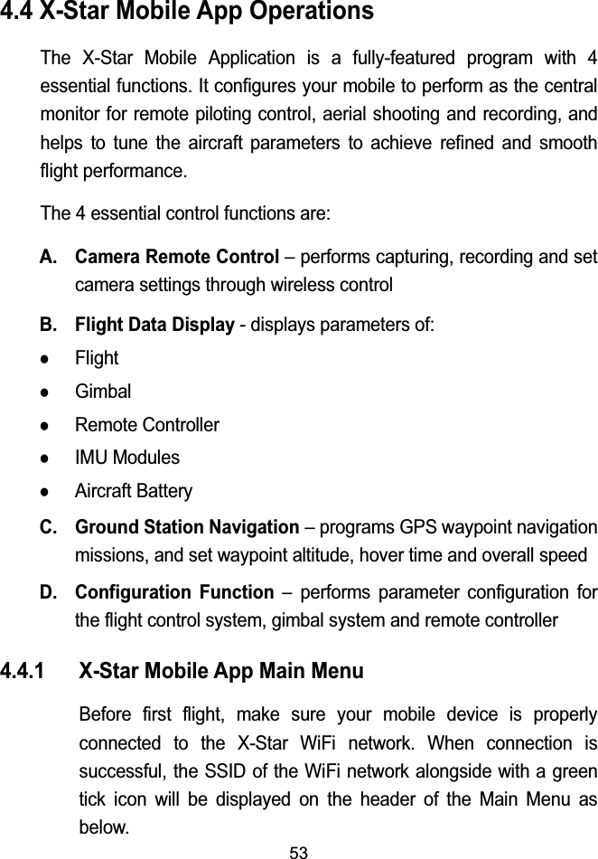 534.4 X-Star Mobile App OperationsThe X-Star Mobile Application is a fully-featured program with 4 essential functions. It configures your mobile to perform as the central monitor for remote piloting control, aerial shooting and recording, and helps to tune the aircraft parameters to achieve refined and smooth flight performance.The 4 essential control functions are:A. Camera Remote Control&ndash; performs capturing, recording and set camera settings through wireless controlB. Flight Data Display - displays parameters of:zFlightzGimbalzRemote ControllerzIMU ModuleszAircraft BatteryC. Ground Station Navigation&ndash; programs GPS waypoint navigation missions, and set waypoint altitude, hover time and overall speedD. Configuration Function &ndash; performs parameter configuration for the flight control system, gimbal system and remote controller4.4.1 X-Star Mobile App Main MenuBefore first flight, make sure your mobile device is properly connected to the X-Star WiFi network. When connection is successful, the SSID of the WiFi network alongside with a green tick icon will be displayed on the header of the Main Menu as below.