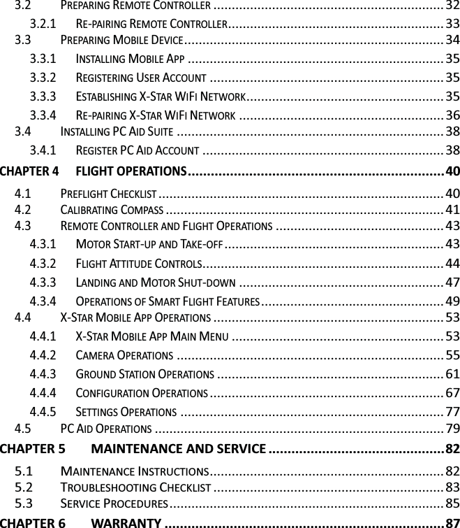 3.2 PREPARING REMOTE CONTROLLER ............................................................... 32 3.2.1 RE-PAIRING REMOTE CONTROLLER ...........................................................  33 3.3 PREPARING MOBILE DEVICE ....................................................................... 34 3.3.1 INSTALLING MOBILE APP ...................................................................... 35 3.3.2 REGISTERING USER ACCOUNT ................................................................ 35 3.3.3 ESTABLISHING X-STA R  WIFI NETWORK ......................................................  35 3.3.4 RE-PAIRING X-STAR WIFI NETWORK ........................................................ 36 3.4 INSTALLING PC AID SUITE ......................................................................... 38 3.4.1 REGISTER PC AID ACCOUNT .................................................................. 38 CHAPTER 4 FLIGHT OPERATIONS ................................................................... 40 4.1 PREFLIGHT CHECKLIST .............................................................................. 40 4.2 CALIBRATING COMPASS ............................................................................ 41 4.3 REMOTE CONTROLLER AND FLIGHT OPERATIONS .............................................. 43 4.3.1 MOTOR START-UP AND TAKE-OFF ............................................................ 43 4.3.2 FLIGHT ATTITUDE CONTROLS ..................................................................  44 4.3.3 LANDING AND MOTOR SHUT-DOWN ........................................................ 47 4.3.4 OPERATIONS OF SMART FLIGHT FEATURES .................................................. 49 4.4 X-STAR MOBILE APP OPERATIONS ............................................................... 53 4.4.1 X-STAR MOBILE APP MAIN MENU .......................................................... 53 4.4.2 CAMERA OPERATIONS ......................................................................... 55 4.4.3 GROUND STATIO N OPERATIONS .............................................................. 61 4.4.4 CONFIGURATION OPERATIONS ................................................................ 67 4.4.5 SETTINGS OPERATIONS ........................................................................ 77 4.5 PC AID OPERATIONS ............................................................................... 79 CHAPTER 5 MAINTENANCE AND SERVICE .............................................. 82 5.1 MAINTENANCE INSTRUCTIONS ................................................................  82 5.2 TROUBLESHOOTING CHECKLIST ............................................................... 83 5.3 SERVICE PROCEDURES ........................................................................... 85 CHAPTER 6 WARRANTY ......................................................................... 87 