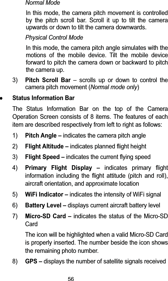 56Normal ModeIn this mode, the camera pitch movement is controlled by the pitch scroll bar. Scroll it up to tilt the camera upwards or down to tilt the camera downwards.Physical Control ModeIn this mode, the camera pitch angle simulates with the motions of the mobile device. Tilt the mobile device forward to pitch the camera down or backward to pitch the camera up.3)Pitch Scroll Bar &ndash; scrolls up or down to control the camera pitch movement (Normal mode only)zStatus Information BarThe Status Information Bar on the top of the Camera Operation Screen consists of 8 items. The features of each item are described respectively from left to right as follows:1)Pitch Angle &ndash;indicates the camera pitch angle2)Flight Altitude &ndash;indicates planned flight height3)Flight Speed &ndash;indicates the current flying speed4)Primary Flight Display &ndash;indicates primary flight information including the flight attitude (pitch and roll), aircraft orientation, and approximate location5)WiFi Indicator &ndash;indicates the intensity of WiFi signal6)Battery Level &ndash;displays current aircraft battery level7)Micro-SD Card &ndash;indicates the status of the Micro-SDCardThe icon will be highlighted when a valid Micro-SD Card is properly inserted. The number beside the icon shows the remaining photo number.8)GPS &ndash;displays the number of satellite signals received