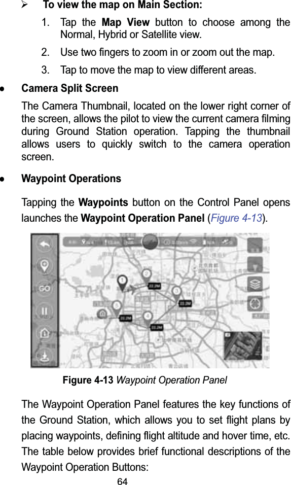 64&frac34;To view the map on Main Section:1. Tap the Map Viewbutton to choose among the Normal, Hybrid or Satellite view.2. Use two fingers to zoom in or zoom out the map.3. Tap to move the map to view different areas.zCamera Split ScreenThe Camera Thumbnail, located on the lower right corner of the screen, allows the pilot to view the current camera filming during Ground Station operation. Tapping the thumbnail allows users to quickly switch to the camera operation screen.zWaypoint OperationsTapping the Waypointsbutton on the Control Panel opens launches the Waypoint Operation Panel (Figure 4-13).Figure 4-13Waypoint Operation PanelThe Waypoint Operation Panel features the key functions of the Ground Station, which allows you to set flight plans by placing waypoints, defining flight altitude and hover time, etc. The table below provides brief functional descriptions of the Waypoint Operation Buttons: