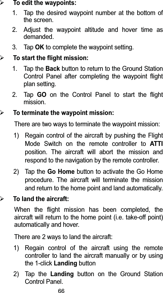 66&frac34;To edit the waypoints: 1. Tap the desired waypoint number at the bottom of the screen.2. Adjust the waypoint altitude and hover time as demanded.3. Tap OKto complete the waypoint setting.&frac34;To start the flight mission:1. Tap the Backbutton to return to the Ground Station Control Panel after completing the waypoint flight plan setting.2. Tap GOon the Control Panel to start the flight mission.&frac34;To terminate the waypoint mission:There are two ways to terminate the waypoint mission: 1) Regain control of the aircraft by pushing the Flight Mode Switch on the remote controller to ATTIposition. The aircraft will abort the mission and respond to the navigation by the remote controller. 2) Tap the Go Homebutton to activate the Go Home procedure. The aircraft will terminate the mission and return to the home point and land automatically. &frac34;To land the aircraft:When the flight mission has been completed, the aircraft will return to the home point (i.e. take-off point) automatically and hover.There are 2 ways to land the aircraft:1) Regain control of the aircraft using the remote controller to land the aircraft manually or by using the 1-click Landingbutton2) Tap the Landingbutton on the Ground Station Control Panel.