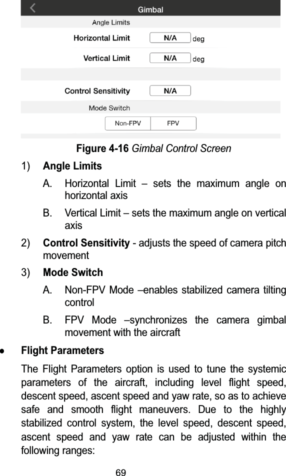 69Figure 4-16Gimbal Control Screen1)Angle LimitsA. Horizontal Limit &ndash; sets the maximum angle on horizontal axisB. Vertical Limit &ndash; sets the maximum angle on vertical axis2)Control Sensitivity- adjusts the speed of camera pitch movement3)Mode SwitchA. Non-FPV Mode &ndash;enables stabilized camera tilting controlB. FPV Mode &ndash;synchronizes the camera gimbal movement with the aircraftzFlight ParametersThe Flight Parameters option is used to tune the systemic parameters of the aircraft, including level flight speed, descent speed, ascent speed and yaw rate, so as to achieve safe and smooth flight maneuvers. Due to the highly stabilized control system, the level speed, descent speed, ascent speed and yaw rate can be adjusted within the following ranges: