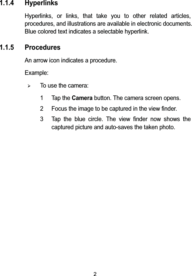 21.1.4 HyperlinksHyperlinks, or links, that take you to other related articles, procedures, and illustrations are available in electronic documents. Blue colored text indicates a selectable hyperlink.1.1.5 ProceduresAn arrow icon indicates a procedure.Example:&frac34;To use the camera:1 Tap the Camera button. The camera screen opens.2 Focus the image to be captured in the view finder.3 Tap the blue circle. The view finder now shows the captured picture and auto-saves the taken photo.
