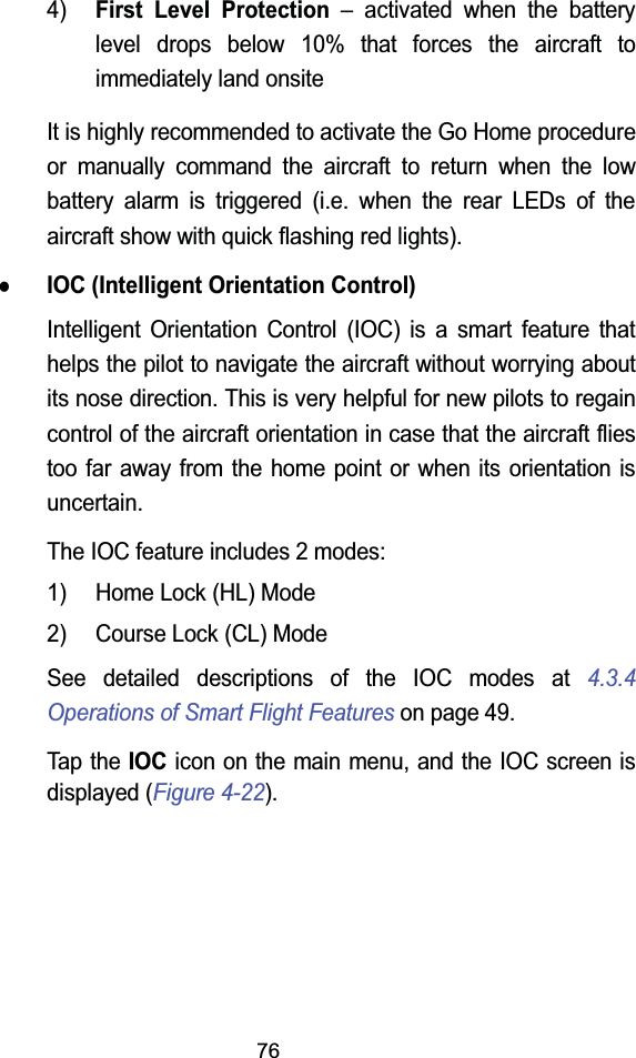 764)First Level Protection &ndash; activated when the battery level drops below 10% that forces the aircraft to immediately land onsiteIt is highly recommended to activate the Go Home procedure or manually command the aircraft to return when the low battery alarm is triggered (i.e. when the rear LEDs of the aircraft show with quick flashing red lights).zIOC (Intelligent Orientation Control)Intelligent Orientation Control (IOC) is a smart feature that helps the pilot to navigate the aircraft without worrying about its nose direction. This is very helpful for new pilots to regain control of the aircraft orientation in case that the aircraft fliestoo far away from the home point or when its orientation is uncertain.The IOC feature includes 2 modes:1) Home Lock (HL) Mode2) Course Lock (CL) ModeSee detailed descriptions of the IOC modes at 4.3.4Operations of Smart Flight Features on page 49.Tap the IOC icon on the main menu, and the IOC screen is displayed (Figure 4-22).