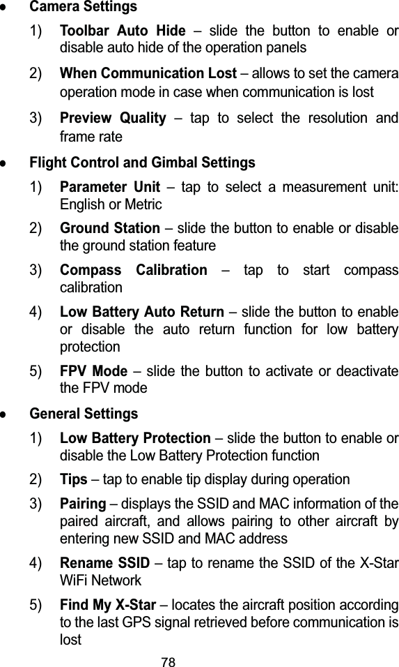 78zCamera Settings1)Toolbar Auto Hide&ndash; slide the button to enable or disable auto hide of the operation panels2)When Communication Lost&ndash; allows to set the camera operation mode in case when communication is lost3)Preview Quality&ndash; tap to select the resolution and frame ratezFlight Control and Gimbal Settings1)Parameter Unit&ndash; tap to select a measurement unit: English or Metric2)Ground Station&ndash; slide the button to enable or disable the ground station feature3)Compass Calibration&ndash; tap to start compass calibration4)Low Battery Auto Return&ndash; slide the button to enable or disable the auto return function for low battery protection5)FPV Mode&ndash; slide the button to activate or deactivate the FPV modezGeneral Settings1)Low Battery Protection&ndash; slide the button to enable or disable the Low Battery Protection function2)Tips&ndash; tap to enable tip display during operation3)Pairing&ndash; displays the SSID and MAC information of the paired aircraft, and allows pairing to other aircraft by entering new SSID and MAC address4)Rename SSID&ndash; tap to rename the SSID of the X-Star WiFi Network5)Find My X-Star&ndash; locates the aircraft position according to the last GPS signal retrieved before communication is lost