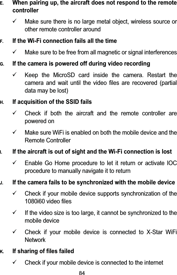 84E.When pairing up, the aircraft does not respond to the remote controller9Make sure there is no large metal object, wireless source or other remote controller aroundF.If the Wi-Fi connection fails all the time9Make sure to be free from all magnetic or signal interferencesG.If the camera is powered off during video recording9Keep the MicroSD card inside the camera. Restart the camera and wait until the video files are recovered (partial data may be lost)H.If acquisition of the SSID fails9Check if both the aircraft and the remote controller are powered on9Make sure WiFi is enabled on both the mobile device and the Remote ControllerI.If the aircraft is out of sight and the Wi-Fi connection is lost9Enable Go Home procedure to let it return or activate IOC procedure to manually navigate it to returnJ.If the camera fails to be synchronized with the mobile device9Check if your mobile device supports synchronization of the 1080i60 video files9If the video size is too large, it cannot be synchronized to the mobile device9Check if your mobile device is connected to X-Star WiFi NetworkK.If sharing of files failed9Check if your mobile device is connected to the internet