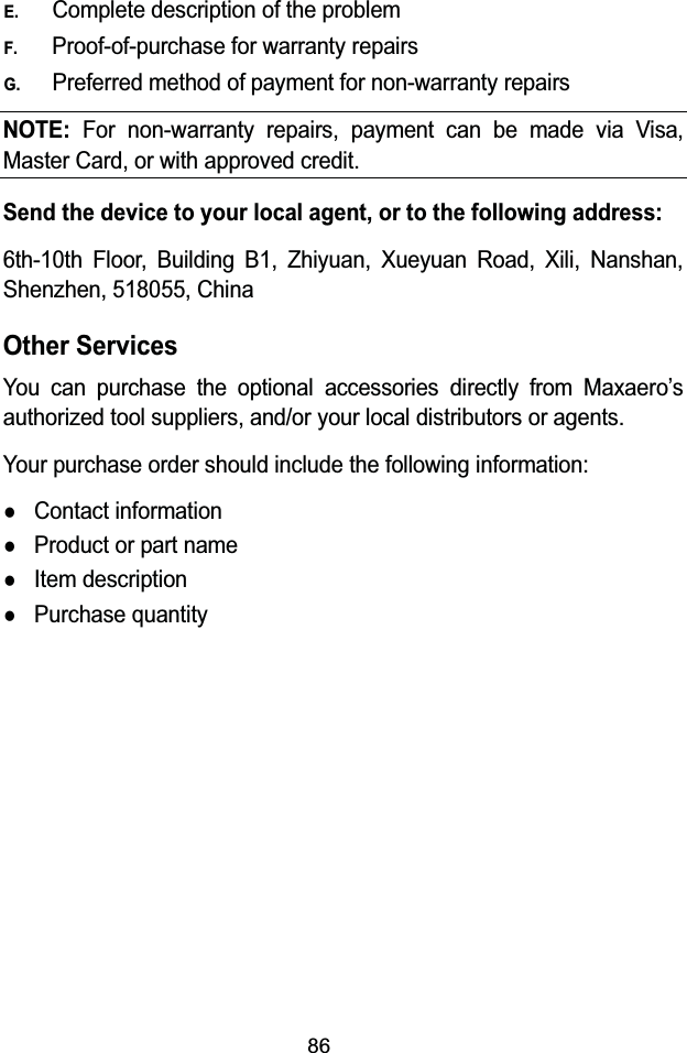 86E.Complete description of the problemF.Proof-of-purchase for warranty repairsG.Preferred method of payment for non-warranty repairsNOTE:For non-warranty repairs, payment can be made via Visa, Master Card, or with approved credit.Send the device to your local agent, or to the following address:6th-10th Floor, Building B1, Zhiyuan, Xueyuan Road, Xili, Nanshan, Shenzhen, 518055, ChinaOther ServicesYou can purchase the optional accessories directly from Maxaero&rsquo;sauthorized tool suppliers, and/or your local distributors or agents.Your purchase order should include the following information:zContact informationzProduct or part namezItem descriptionzPurchase quantity