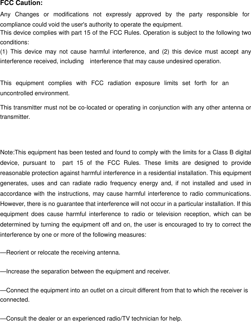 FCC Caution: Any Changes or modifications not expressly approved by the party responsible for compliance could void the user's authority to operate the equipment.     This device complies with part 15 of the FCC Rules. Operation is subject to the following two conditions:  (1) This device may not cause harmful interference, and (2) this device must accept any interference received, including    interference that may cause undesired operation.  This equipment complies with FCC radiation exposure limits set forth for an uncontrolled environment. This transmitter must not be co-located or operating in conjunction with any other antenna or transmitter.  Note:This equipment has been tested and found to comply with the limits for a Class B digital device, pursuant to  part 15 of the FCC Rules. These limits are designed to provide reasonable protection against harmful interference in a residential installation. This equipment generates, uses and can radiate radio frequency energy and, if not installed and used in accordance with the instructions, may cause harmful interference to radio communications. However, there is no guarantee that interference will not occur in a particular installation. If this equipment does cause harmful interference to radio or television reception, which can be determined by turning the equipment off and on, the user is encouraged to try to correct the interference by one or more of the following measures:      &mdash;Reorient or relocate the receiving antenna.      &mdash;Increase the separation between the equipment and receiver.      &mdash;Connect the equipment into an outlet on a circuit different from that to which the receiver is connected.    &mdash;Consult the dealer or an experienced radio/TV technician for help. 