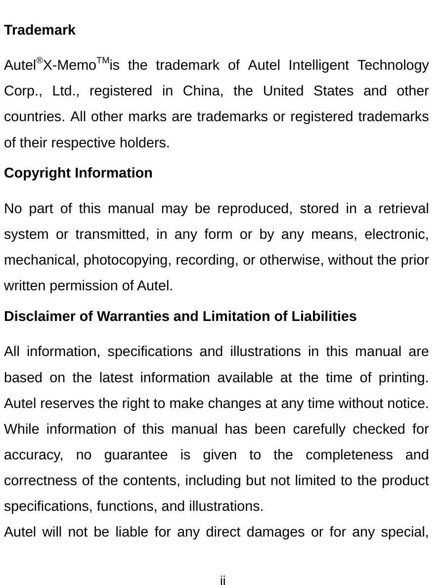  ii  Trademark Autel&reg;X-MemoTMis the trademark of Autel Intelligent Technology Corp., Ltd., registered in China, the United States and other countries. All other marks are trademarks or registered trademarks of their respective holders. Copyright Information No part of this manual may be reproduced, stored in a retrieval system or transmitted, in any form or by any means, electronic, mechanical, photocopying, recording, or otherwise, without the prior written permission of Autel. Disclaimer of Warranties and Limitation of Liabilities All information, specifications and illustrations in this manual are based on the latest information available at the time of printing. Autel reserves the right to make changes at any time without notice. While information of this manual has been carefully checked for accuracy, no guarantee is given to the completeness and correctness of the contents, including but not limited to the product specifications, functions, and illustrations. Autel will not be liable for any direct damages or for any special, 