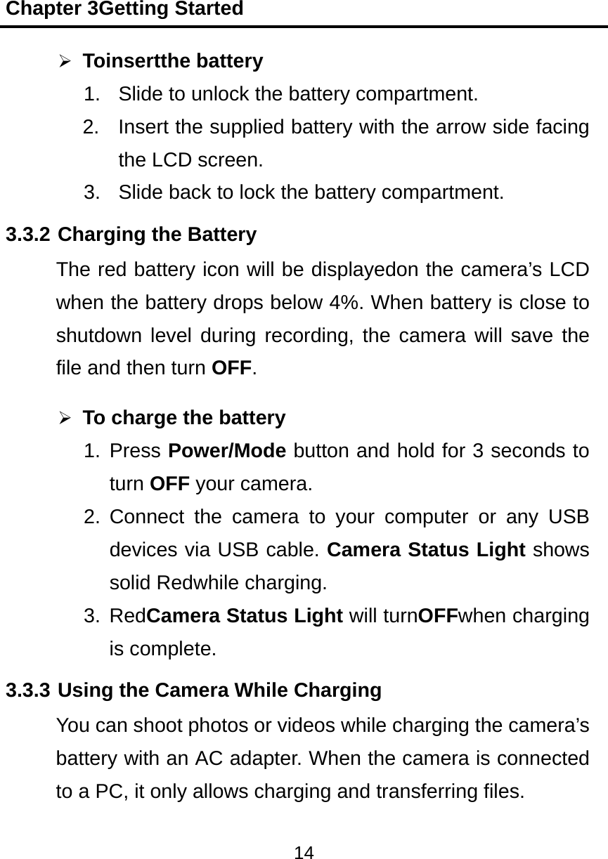Chapter 3Getting Started 14   Toinsertthe battery 1.  Slide to unlock the battery compartment. 2.  Insert the supplied battery with the arrow side facing the LCD screen. 3.  Slide back to lock the battery compartment. 3.3.2 Charging the Battery The red battery icon will be displayedon the camera&rsquo;s LCD when the battery drops below 4%. When battery is close to shutdown level during recording, the camera will save the file and then turn OFF.  To charge the battery 1. Press Power/Mode button and hold for 3 seconds to turn OFF your camera. 2. Connect the camera to your computer or any USB devices via USB cable. Camera Status Light shows solid Redwhile charging. 3. RedCamera Status Light will turnOFFwhen charging is complete. 3.3.3 Using the Camera While Charging You can shoot photos or videos while charging the camera&rsquo;s battery with an AC adapter. When the camera is connected to a PC, it only allows charging and transferring files. 