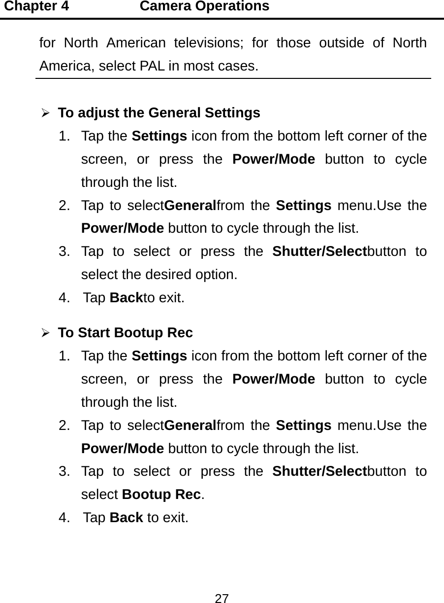 Chapter 4          Camera Operations 27  for North American televisions; for those outside of North America, select PAL in most cases.  To adjust the General Settings 1. Tap the Settings icon from the bottom left corner of the screen, or press the Power/Mode button to cycle through the list. 2.  Tap to selectGeneralfrom the Settings menu.Use the Power/Mode button to cycle through the list. 3. Tap to select or press the Shutter/Selectbutton to select the desired option. 4. Tap Backto exit.  To Start Bootup Rec 1. Tap the Settings icon from the bottom left corner of the screen, or press the Power/Mode  button to cycle through the list. 2.  Tap to selectGeneralfrom the Settings menu.Use the Power/Mode button to cycle through the list. 3. Tap to select or press the Shutter/Selectbutton to select Bootup Rec. 4. Tap Back to exit.  