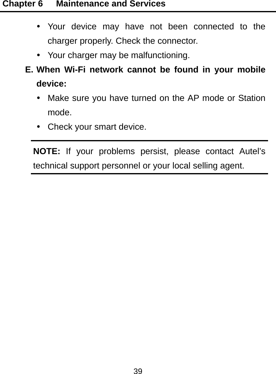 Chapter 6   Maintenance and Services 39   Your device may have not been connected to the charger properly. Check the connector.   Your charger may be malfunctioning. E. When Wi-Fi network cannot be found in your mobile device:   Make sure you have turned on the AP mode or Station mode.   Check your smart device. NOTE:  If your problems persist, please contact Autel&rsquo;s technical support personnel or your local selling agent.  